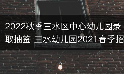 2022秋季三水区中心幼儿园录取抽签 三水幼儿园2021春季招生