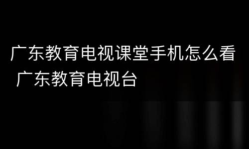 广东教育电视课堂手机怎么看 广东教育电视台