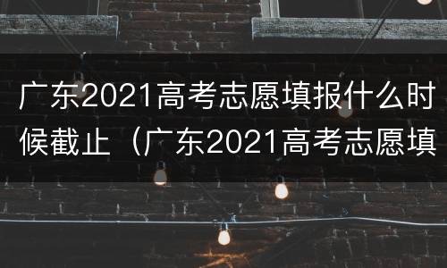 广东2021高考志愿填报什么时候截止（广东2021高考志愿填报什么时候截止呢）