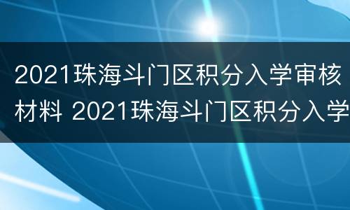 2021珠海斗门区积分入学审核材料 2021珠海斗门区积分入学审核材料是什么