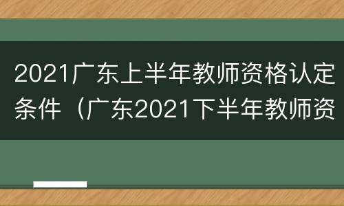 2021广东上半年教师资格认定条件（广东2021下半年教师资格认定）