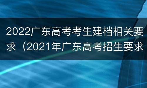 2022广东高考考生建档相关要求（2021年广东高考招生要求）