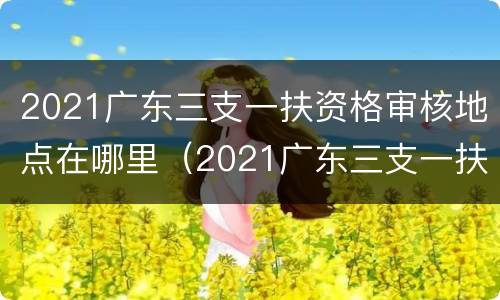2021广东三支一扶资格审核地点在哪里（2021广东三支一扶资格审核地点在哪里查询）