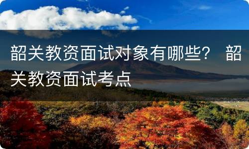 韶关教资面试对象有哪些？ 韶关教资面试考点