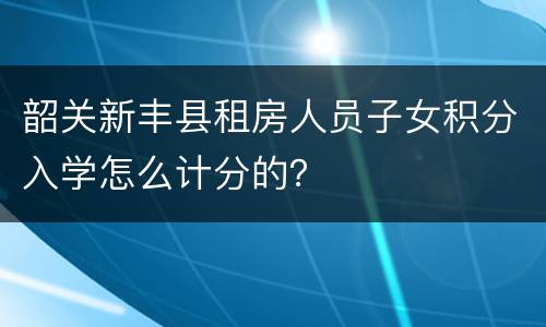 韶关新丰县租房人员子女积分入学怎么计分的？