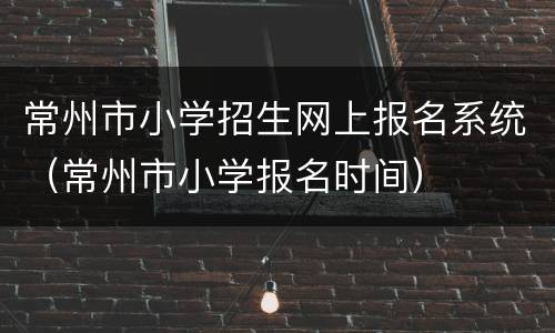 常州市小学招生网上报名系统（常州市小学报名时间）