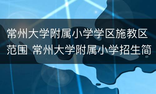 常州大学附属小学学区施教区范围 常州大学附属小学招生简章