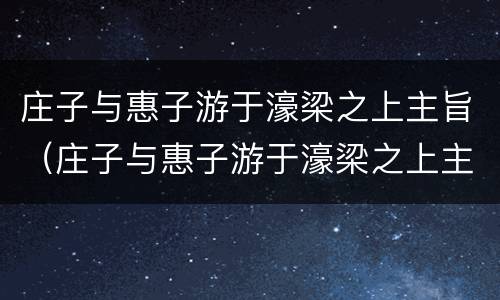 庄子与惠子游于濠梁之上主旨（庄子与惠子游于濠梁之上主旨思想）