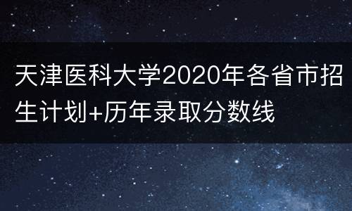 天津医科大学2020年各省市招生计划+历年录取分数线