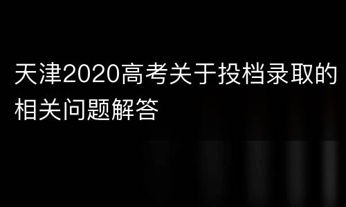 天津2020高考关于投档录取的相关问题解答