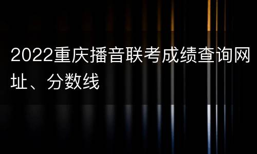 2022重庆播音联考成绩查询网址、分数线