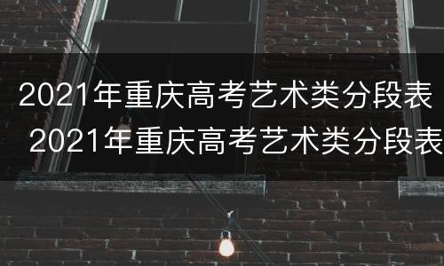 2021年重庆高考艺术类分段表 2021年重庆高考艺术类分段表图片