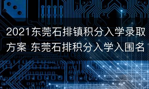 2021东莞石排镇积分入学录取方案 东莞石排积分入学入围名单