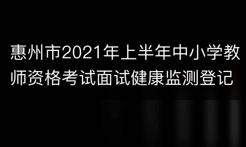 惠州市2021年上半年中小学教师资格考试面试健康监测登记表