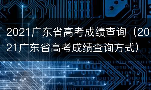 2021广东省高考成绩查询（2021广东省高考成绩查询方式）