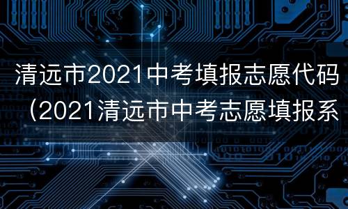 清远市2021中考填报志愿代码（2021清远市中考志愿填报系统）