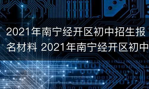 2021年南宁经开区初中招生报名材料 2021年南宁经开区初中招生报名材料有哪些