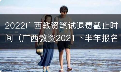2022广西教资笔试退费截止时间（广西教资2021下半年报名时间）