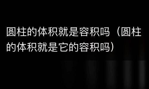 圆柱的体积就是容积吗（圆柱的体积就是它的容积吗）