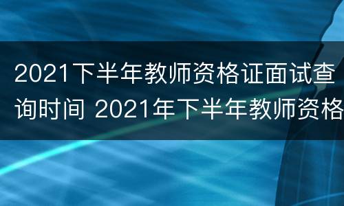 2021下半年教师资格证面试查询时间 2021年下半年教师资格证面试查询时间