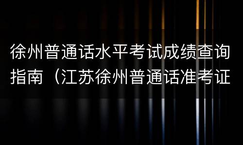 徐州普通话水平考试成绩查询指南（江苏徐州普通话准考证打印入口官网）