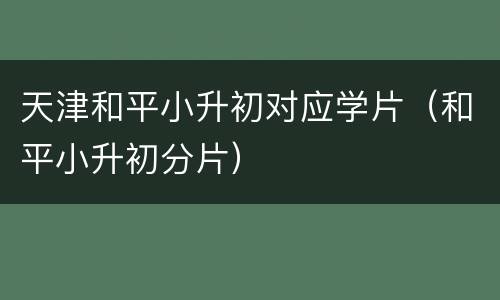 天津和平小升初对应学片（和平小升初分片）