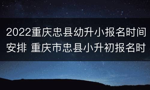 2022重庆忠县幼升小报名时间安排 重庆市忠县小升初报名时间
