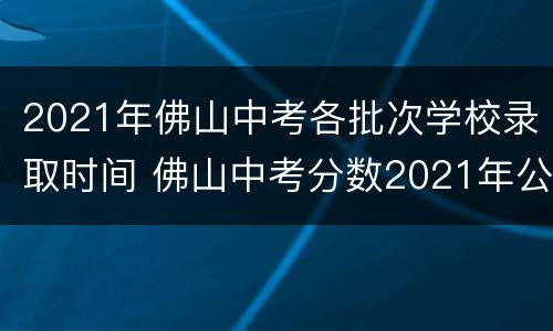 2021年佛山中考各批次学校录取时间 佛山中考分数2021年公布时间