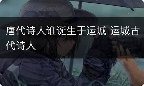 唐代诗人谁诞生于运城 运城古代诗人