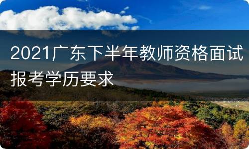 2021广东下半年教师资格面试报考学历要求