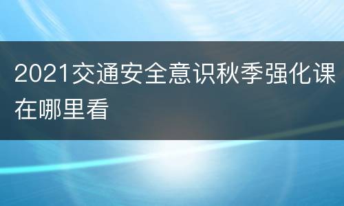 2021交通安全意识秋季强化课在哪里看