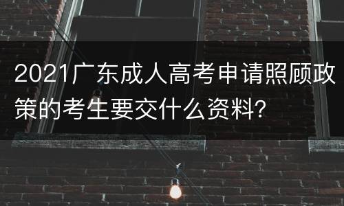 2021广东成人高考申请照顾政策的考生要交什么资料？
