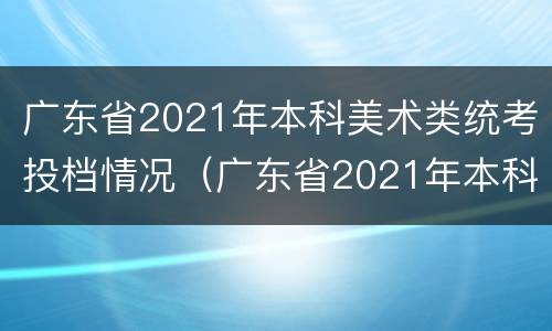 广东省2021年本科美术类统考投档情况（广东省2021年本科美术类统考投档情况）