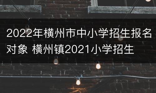 2022年横州市中小学招生报名对象 横州镇2021小学招生