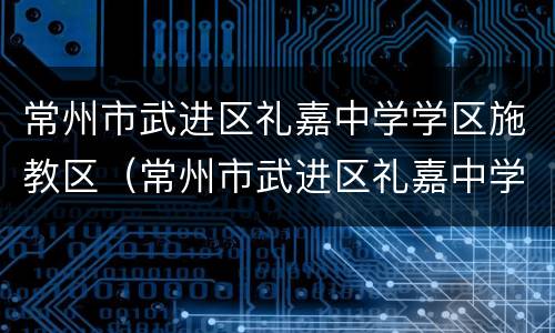 常州市武进区礼嘉中学学区施教区（常州市武进区礼嘉中学2021招生）