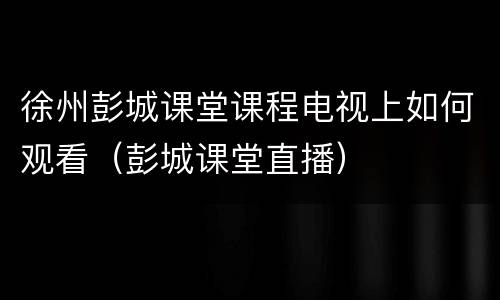 徐州彭城课堂课程电视上如何观看（彭城课堂直播）