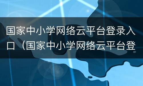 国家中小学网络云平台登录入口（国家中小学网络云平台登录入口网站）