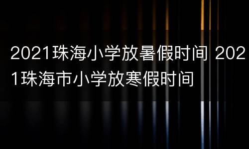 2021珠海小学放暑假时间 2021珠海市小学放寒假时间