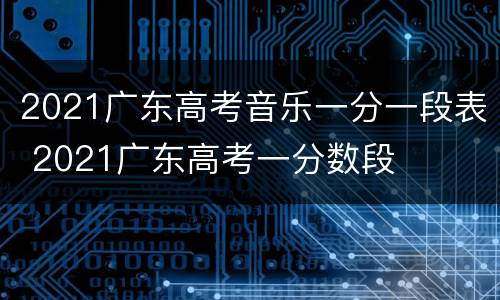2021广东高考音乐一分一段表 2021广东高考一分数段