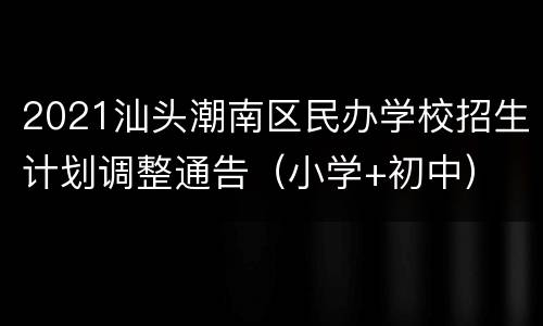 2021汕头潮南区民办学校招生计划调整通告（小学+初中）