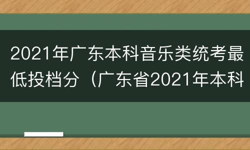 2021年广东本科音乐类统考最低投档分（广东省2021年本科音乐类统考投档情况）