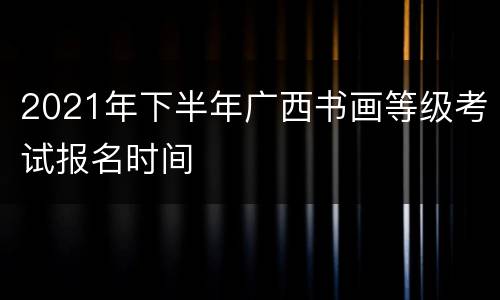 2021年下半年广西书画等级考试报名时间
