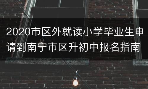 2020市区外就读小学毕业生申请到南宁市区升初中报名指南