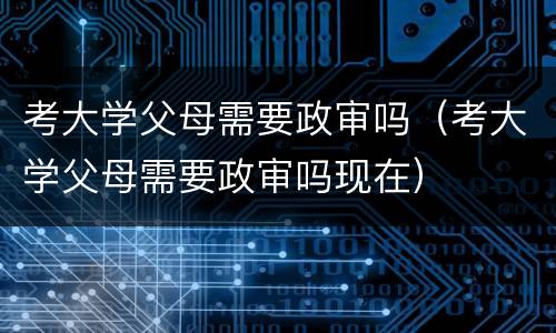 考大学父母需要政审吗（考大学父母需要政审吗现在）