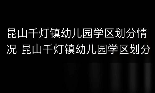 昆山千灯镇幼儿园学区划分情况 昆山千灯镇幼儿园学区划分情况图
