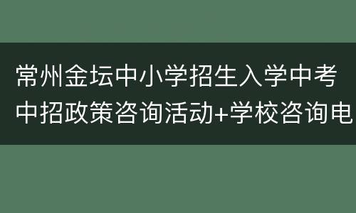 常州金坛中小学招生入学中考中招政策咨询活动+学校咨询电话