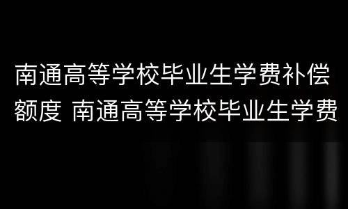南通高等学校毕业生学费补偿额度 南通高等学校毕业生学费补偿额度标准