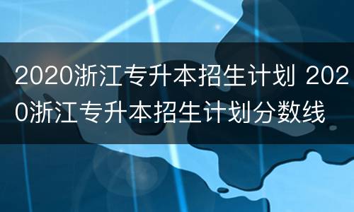 2020浙江专升本招生计划 2020浙江专升本招生计划分数线