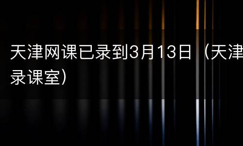 天津网课已录到3月13日（天津录课室）