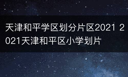 天津和平学区划分片区2021 2021天津和平区小学划片